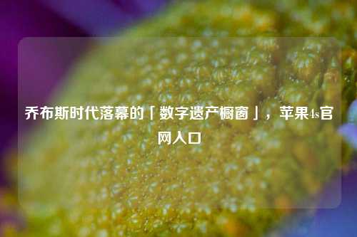 乔布斯时代落幕的「数字遗产橱窗」,苹果4s官网入口