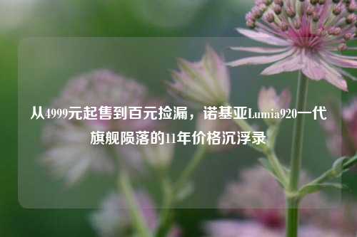 从4999元起售到百元捡漏,诺基亚Lumia920一代旗舰陨落的11年价格沉浮录