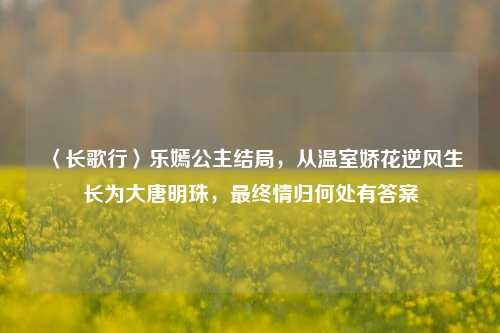 〈长歌行〉乐嫣公主结局,从温室娇花逆风生长为大唐明珠,最终情归何处有答案
