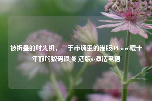 被折叠的时光机,二手市场里的港版iPhone6藏十年前的数码浪漫 港版6s激活电信