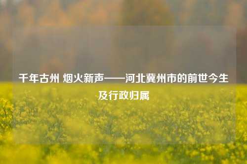千年古州 烟火新声——河北冀州市的前世今生及行政归属