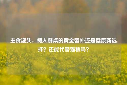 主食罐头,懒人餐桌的黄金替补还是健康新选择?还能代替猫粮吗?
