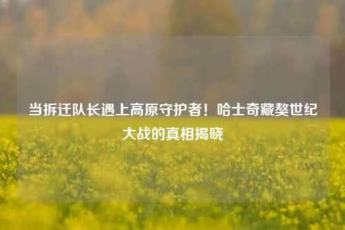 当拆迁队长遇上高原守护者!哈士奇藏獒世纪大战的真相揭晓