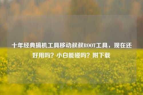 十年经典搞机工具移动叔叔ROOT工具,现在还好用吗?小白能碰吗?附下载