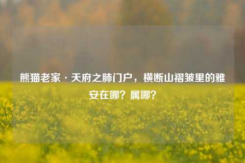 熊猫老家·天府之肺门户,横断山褶皱里的雅安在哪?属哪?