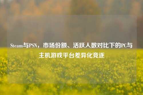 Steam与PSN,市场份额、活跃人数对比下的PC与主机游戏平台差异化竞逐