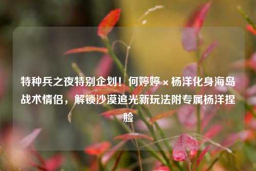 特种兵之夜特别企划!何婷婷×杨洋化身海岛战术情侣,解锁沙漠追光新玩法附专属杨洋捏脸