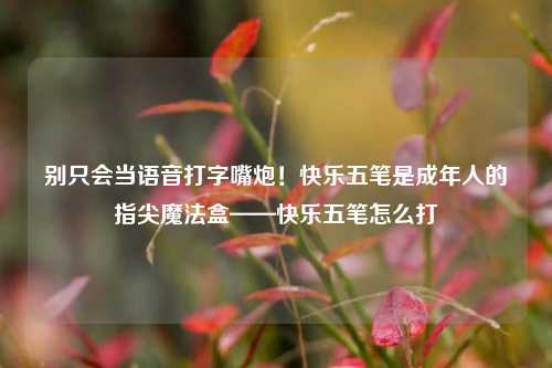 别只会当语音打字嘴炮!快乐五笔是成年人的指尖魔法盒——快乐五笔怎么打