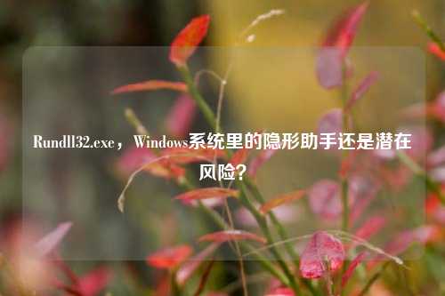 Rundll32.exe,Windows系统里的隐形助手还是潜在风险?