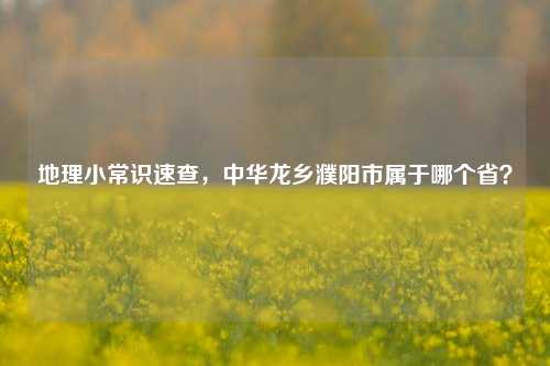 地理小常识速查,中华龙乡濮阳市属于哪个省?