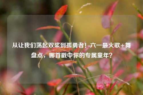 从让我们荡起双桨到孤勇者!六一最火歌+舞盘点,哪首戳中你的专属童年?