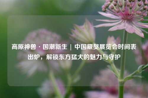高原神兽·国潮新生 | 中国藏獒展览会时间表出炉,解锁东方猛犬的魅力与守护