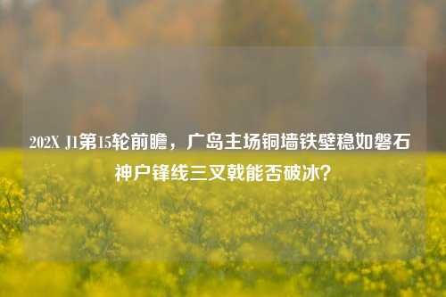 202X J1第15轮前瞻,广岛主场铜墙铁壁稳如磐石 神户锋线三叉戟能否破冰?