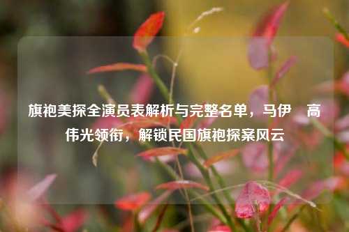 旗袍美探全演员表解析与完整名单,马伊琍高伟光领衔,解锁民国旗袍探案风云