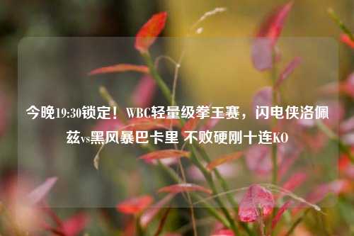 今晚19:30锁定!WBC轻量级拳王赛,闪电侠洛佩兹vs黑风暴巴卡里 不败硬刚十连KO