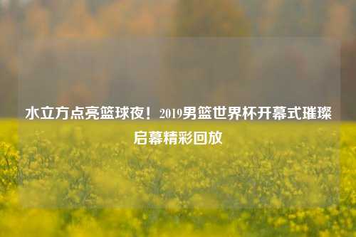 水立方点亮篮球夜!2019男篮世界杯开幕式璀璨启幕精彩回放
