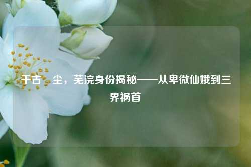 千古玦尘,芜浣身份揭秘——从卑微仙娥到三界祸首