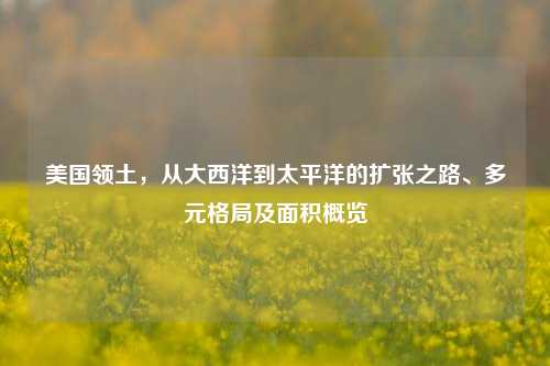 美国领土,从大西洋到太平洋的扩张之路、多元格局及面积概览