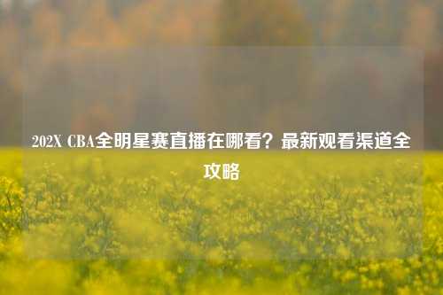 202X CBA全明星赛直播在哪看?最新观看渠道全攻略