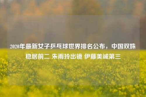 2020年最新女子乒乓球世界排名公布,中国双姝稳居前二 朱雨玲出镜 伊藤美诚第三