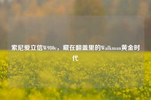 索尼爱立信W980c,藏在翻盖里的Walkman黄金时代