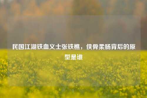 民国江湖铁血义士张铁樵,侠骨柔肠背后的原型是谁