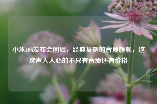 小米10S发布会回顾,经典复刻的音质旗舰,这次声入人心的不只有音质还有价格