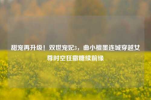 甜宠再升级!双世宠妃3,曲小檀墨连城穿越女尊时空狂撒糖续前缘