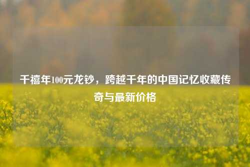 千禧年100元龙钞,跨越千年的中国记忆收藏传奇与最新价格