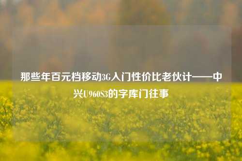 那些年百元档移动3G入门性价比老伙计——中兴U960S3的字库门往事