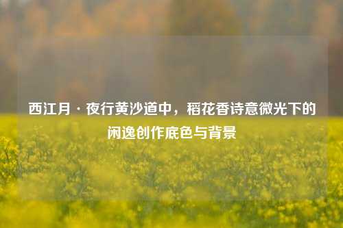 西江月·夜行黄沙道中,稻花香诗意微光下的闲逸创作底色与背景