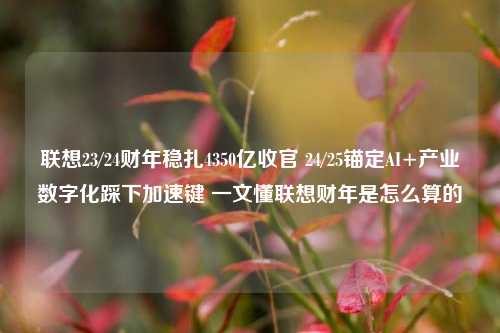 联想23/24财年稳扎4350亿收官 24/25锚定AI+产业数字化踩下加速键 一文懂联想财年是怎么算的