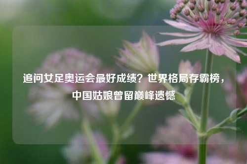 追问女足奥运会最好成绩?世界格局存霸榜,中国姑娘曾留巅峰遗憾