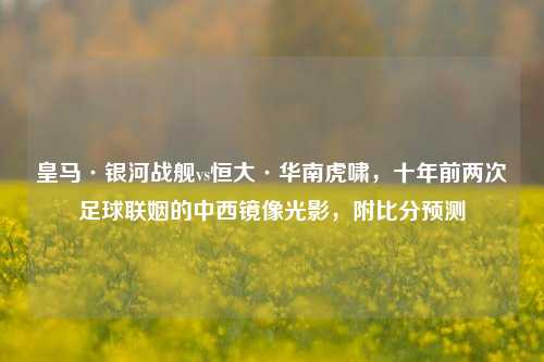 皇马·银河战舰vs恒大·华南虎啸,十年前两次足球联姻的中西镜像光影,附比分预测