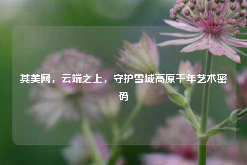 其美网,云端之上,守护雪域高原千年艺术密码