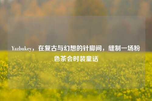 Yazbukey，在复古与幻想的针脚间，缝制一场粉色茶会时装童话