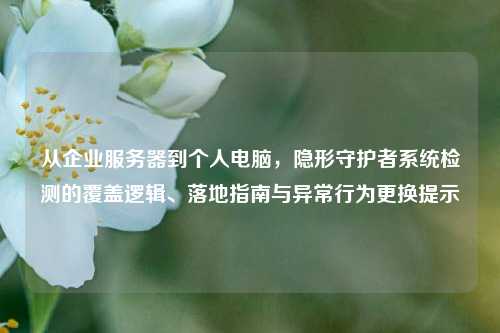 从企业服务器到个人电脑,隐形守护者系统检测的覆盖逻辑、落地指南与异常行为更换提示