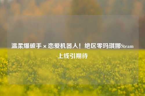 温柔爆破手×恋爱机器人!绝区零玛琪娜Steam上线引期待