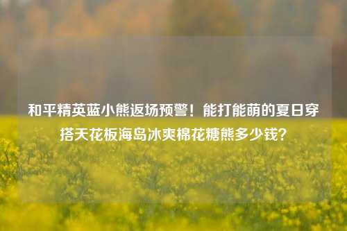 和平精英蓝小熊返场预警!能打能萌的夏日穿搭天花板海岛冰爽棉花糖熊多少钱?