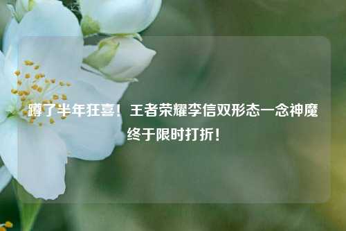 蹲了半年狂喜!王者荣耀李信双形态一念神魔终于限时打折!