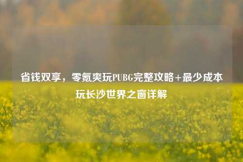省钱双享,零氪爽玩PUBG完整攻略+最少成本玩长沙世界之窗详解