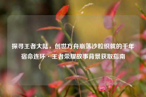探寻王者大陆，创世方舟崩落沙粒织就的千年宿命连环·王者荣耀故事背景获取指南