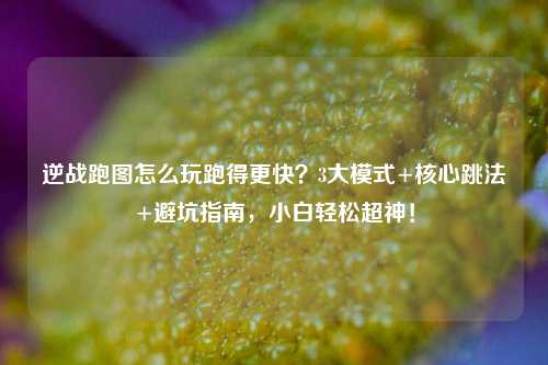 逆战跑图怎么玩跑得更快?3大模式+核心跳法+避坑指南,小白轻松超神!
