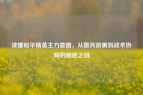 读懂和平精英主力意图，从散兵游勇到战术协同的制胜之钥