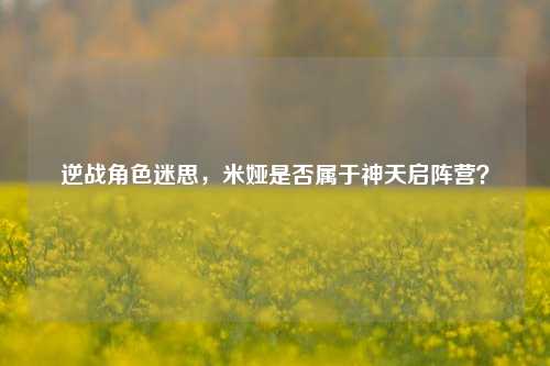 逆战角色迷思,米娅是否属于神天启阵营?