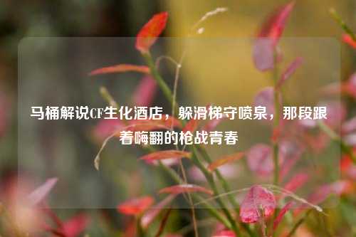 马桶解说CF生化酒店，躲滑梯守喷泉，那段跟着嗨翻的枪战青春