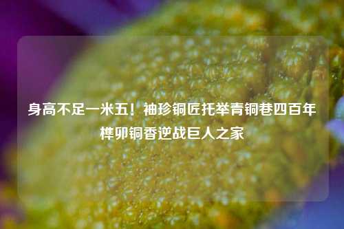 身高不足一米五!袖珍铜匠托举青铜巷四百年榫卯铜香逆战巨人之家