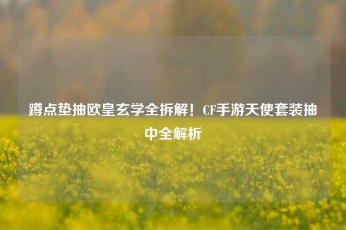 蹲点垫抽欧皇玄学全拆解！CF手游天使套装抽中全解析