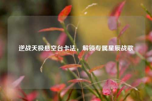 逆战天极悬空台卡法,解锁专属星辰战歌