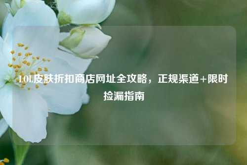 LOL皮肤折扣商店网址全攻略,正规渠道+限时捡漏指南